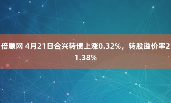 倍顺网 4月21日合兴转债上涨0.32%，转股溢价率21.38%