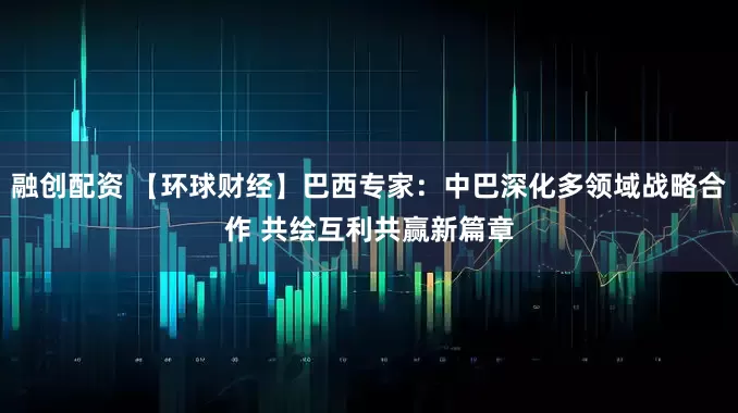 融创配资 【环球财经】巴西专家：中巴深化多领域战略合作 共绘互利共赢新篇章