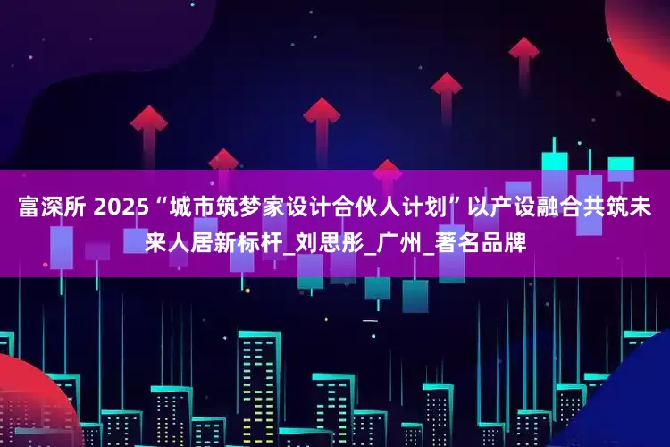 富深所 2025“城市筑梦家设计合伙人计划”以产设融合共筑未来人居新标杆_刘思彤_广州_著名品牌