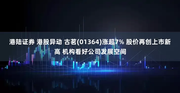 港陆证券 港股异动 古茗(01364)涨超7% 股价再创上市新高 机构看好公司发展空间