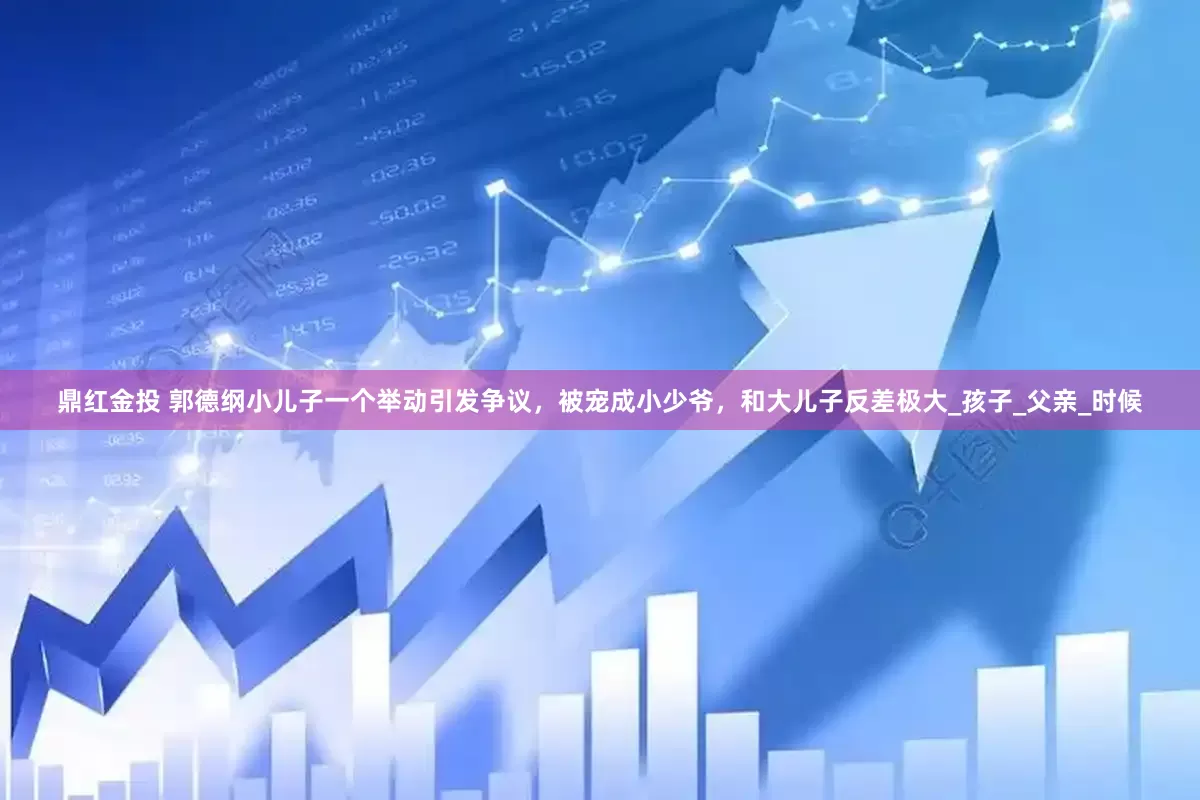 鼎红金投 郭德纲小儿子一个举动引发争议，被宠成小少爷，和大儿子反差极大_孩子_父亲_时候