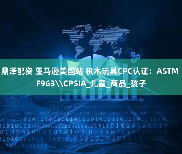 鼎泽配资 亚马逊美国站 积木玩具CPC认证：ASTM F963\CPSIA_儿童_商品_孩子