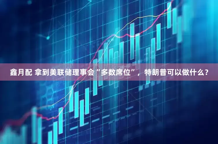 鑫月配 拿到美联储理事会“多数席位”，特朗普可以做什么？