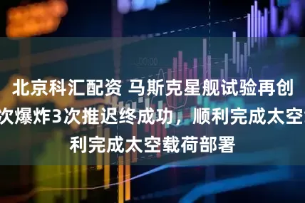 北京科汇配资 马斯克星舰试验再创历史！3次爆炸3次推迟终成功，顺利完成太空载荷部署