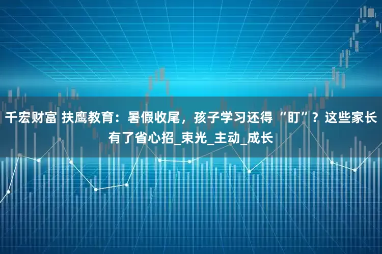 千宏财富 扶鹰教育：暑假收尾，孩子学习还得 “盯”？这些家长有了省心招_束光_主动_成长