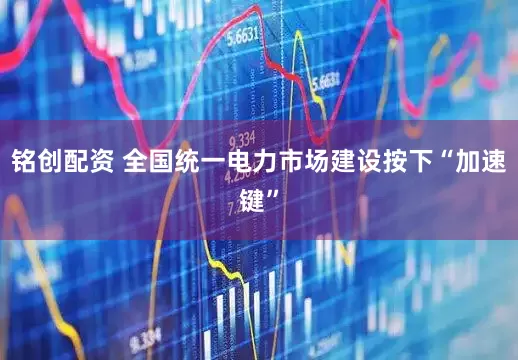 铭创配资 全国统一电力市场建设按下“加速键”