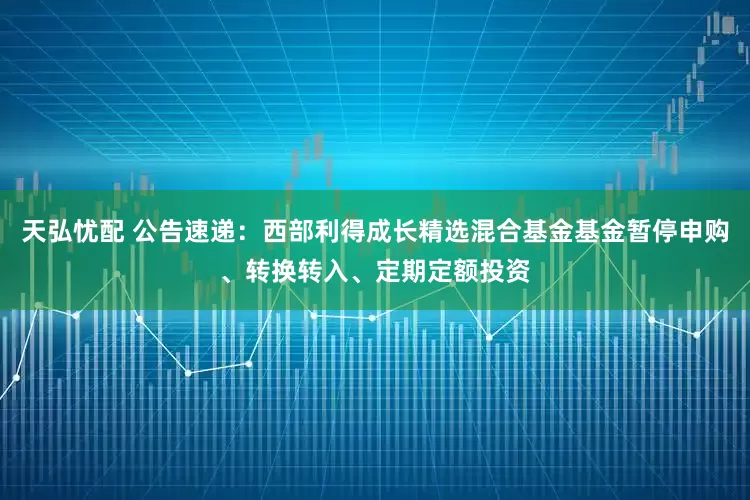 天弘忧配 公告速递：西部利得成长精选混合基金基金暂停申购、转换转入、定期定额投资