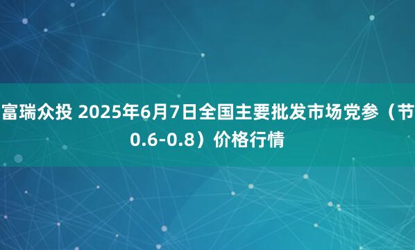 富瑞众投 2025年6月7日全国主要批发市场党参（节0.6-0.8）价格行情