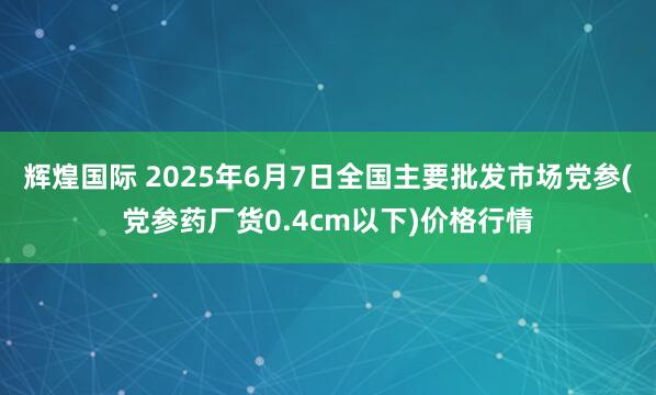 辉煌国际 2025年6月7日全国主要批发市场党参(党参药厂货0.4cm以下)价格行情