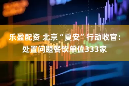 乐盈配资 北京“夏安”行动收官：处置问题餐饮单位333家