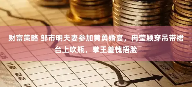 财富策略 邹市明夫妻参加黄勇婚宴，冉莹颖穿吊带裙台上吹瓶，拳王羞愧捂脸