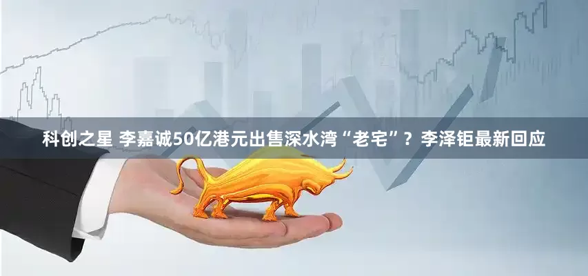 科创之星 李嘉诚50亿港元出售深水湾“老宅”？李泽钜最新回应