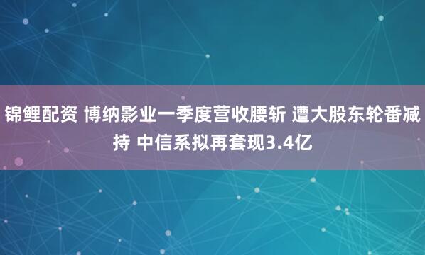 锦鲤配资 博纳影业一季度营收腰斩 遭大股东轮番减持 中信系拟再套现3.4亿