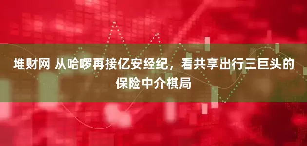 堆财网 从哈啰再接亿安经纪，看共享出行三巨头的保险中介棋局